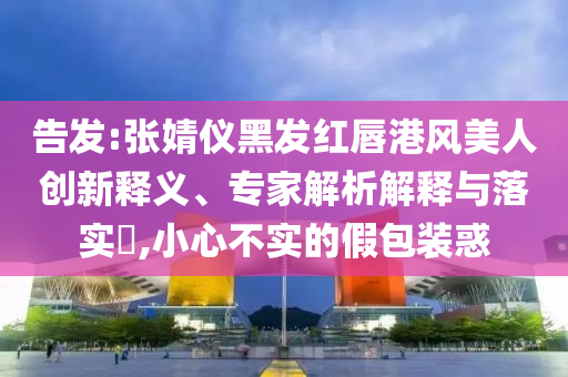 告發(fā):張婧儀黑發(fā)紅唇港風(fēng)美人創(chuàng)新釋義、專家解析解釋與落實(shí)?,小心不實(shí)的假包裝惑