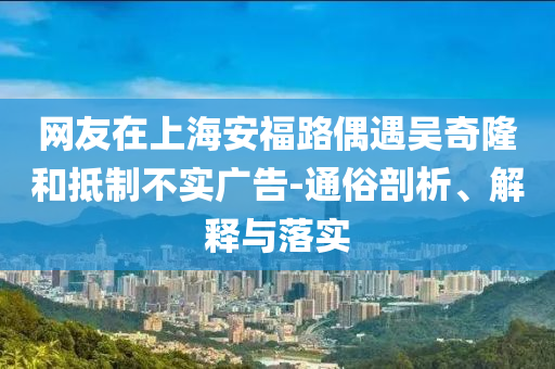 網(wǎng)友在上海安福路偶遇吳奇隆和抵制不實(shí)廣告-通俗剖析、解釋與落實(shí)