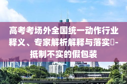 高考考場外全國統(tǒng)一動(dòng)作行業(yè)釋義、專家解析解釋與落實(shí)?-抵制不實(shí)的假包裝