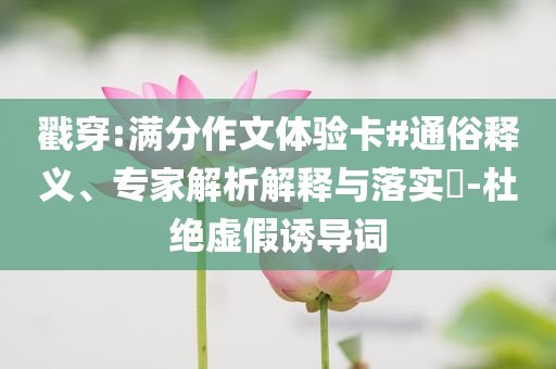 戳穿:滿分作文體驗(yàn)卡#通俗釋義、專家解析解釋與落實(shí)?-杜絕虛假誘導(dǎo)詞