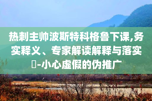 熱刺主帥波斯特科格魯下課,務(wù)實釋義、專家解讀解釋與落實?-小心虛假的偽推廣