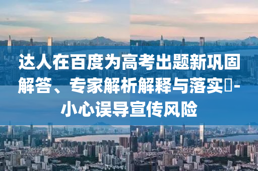 達(dá)人在百度為高考出題新鞏固解答、專家解析解釋與落實?-小心誤導(dǎo)宣傳風(fēng)險