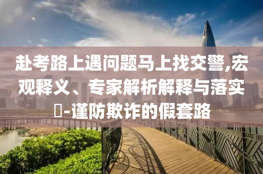赴考路上遇問題馬上找交警,宏觀釋義、專家解析解釋與落實?-謹(jǐn)防欺詐的假套路