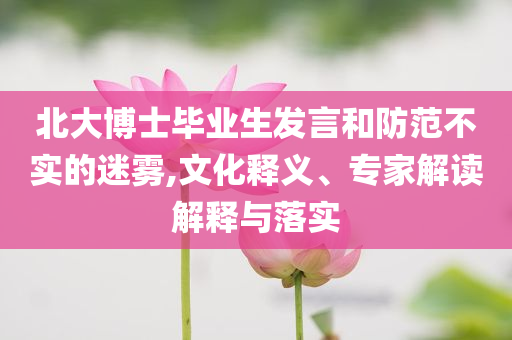 北大博士畢業(yè)生發(fā)言和防范不實的迷霧,文化釋義、專家解讀解釋與落實