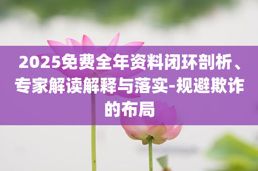 2025免費全年資料閉環(huán)剖析、專家解讀解釋與落實-規(guī)避欺詐的布局