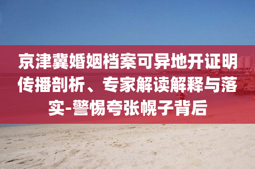 京津冀婚姻檔案可異地開證明傳播剖析、專家解讀解釋與落實-警惕夸張幌子背后