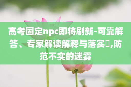 高考固定npc即將刷新-可靠解答、專家解讀解釋與落實?,防范不實的迷霧
