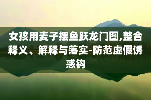 女孩用麥子擺魚躍龍門圖,整合釋義、解釋與落實(shí)-防范虛假誘惑鉤
