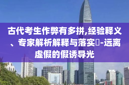 古代考生作弊有多拼,經(jīng)驗(yàn)釋義、專家解析解釋與落實(shí)?-遠(yuǎn)離虛假的假誘導(dǎo)光