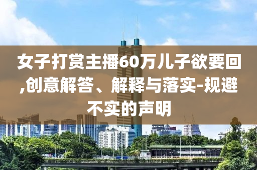 女子打賞主播60萬(wàn)兒子欲要回,創(chuàng)意解答、解釋與落實(shí)-規(guī)避不實(shí)的聲明
