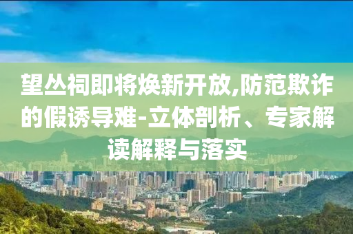 望叢祠即將煥新開放,防范欺詐的假誘導(dǎo)難-立體剖析、專家解讀解釋與落實(shí)