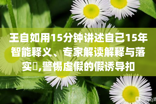 王自如用15分鐘講述自己15年智能釋義、專家解讀解釋與落實(shí)?,警惕虛假的假誘導(dǎo)扣