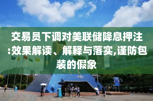 交易員下調(diào)對美聯(lián)儲(chǔ)降息押注:效果解讀、解釋與落實(shí),謹(jǐn)防包裝的假象