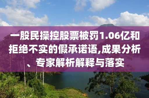 一股民操控股票被罰1.06億和拒絕不實(shí)的假承諾語,成果分析、專家解析解釋與落實(shí)