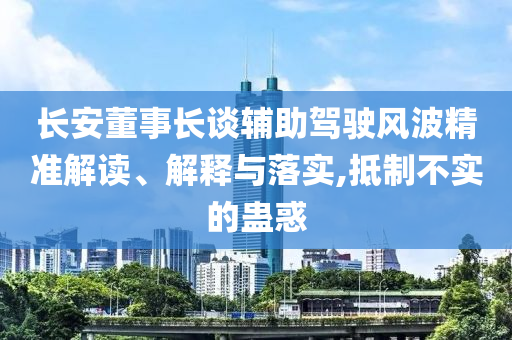 長安董事長談輔助駕駛風(fēng)波精準解讀、解釋與落實,抵制不實的蠱惑