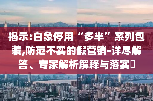 揭示:白象停用“多半”系列包裝,防范不實(shí)的假營銷-詳盡解答、專家解析解釋與落實(shí)?