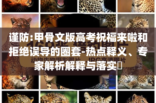 謹(jǐn)防:甲骨文版高考祝福來啦和拒絕誤導(dǎo)的圈套-熱點釋義、專家解析解釋與落實?