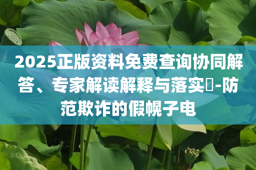 2025正版資料免費查詢協(xié)同解答、專家解讀解釋與落實?-防范欺詐的假幌子電