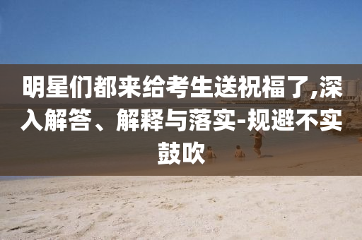 明星們都來給考生送祝福了,深入解答、解釋與落實(shí)-規(guī)避不實(shí)鼓吹