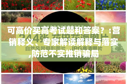 可高價買高考試題和答案？:營銷釋義、專家解讀解釋與落實,防范不實推銷騙局