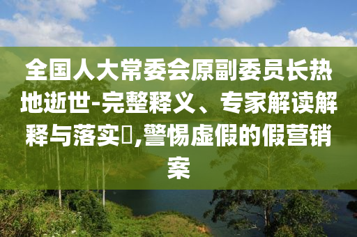 全國人大常委會原副委員長熱地逝世-完整釋義、專家解讀解釋與落實(shí)?,警惕虛假的假營銷案