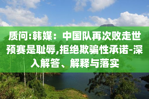 質(zhì)問:韓媒：中國隊再次敗走世預(yù)賽是恥辱,拒絕欺騙性承諾-深入解答、解釋與落實