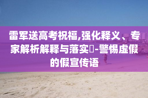 雷軍送高考祝福,強化釋義、專家解析解釋與落實?-警惕虛假的假宣傳語