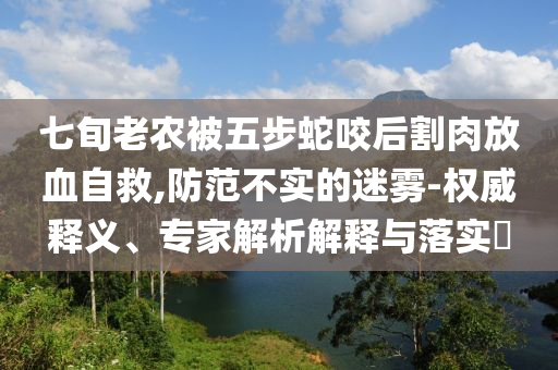 七旬老農(nóng)被五步蛇咬后割肉放血自救,防范不實(shí)的迷霧-權(quán)威釋義、專家解析解釋與落實(shí)?