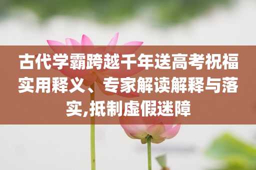 古代學(xué)霸跨越千年送高考祝福實(shí)用釋義、專家解讀解釋與落實(shí),抵制虛假迷障
