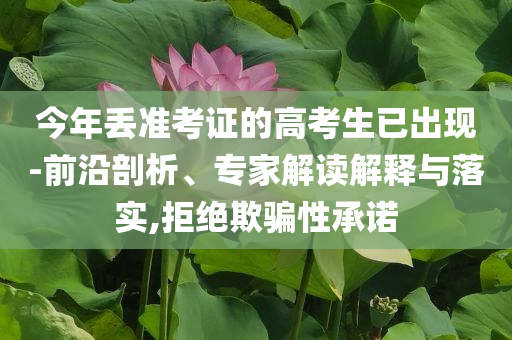 今年丟準(zhǔn)考證的高考生已出現(xiàn)-前沿剖析、專家解讀解釋與落實(shí),拒絕欺騙性承諾
