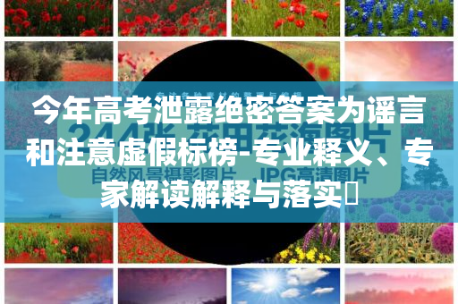 今年高考泄露絕密答案為謠言和注意虛假標(biāo)榜-專業(yè)釋義、專家解讀解釋與落實(shí)?