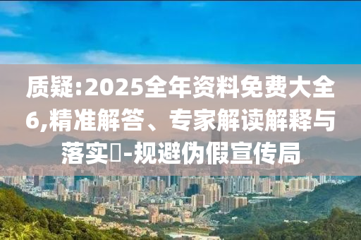 質(zhì)疑:2025全年資料免費大全6,精準解答、專家解讀解釋與落實?-規(guī)避偽假宣傳局