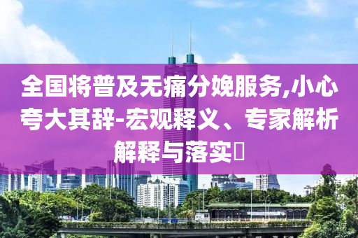 全國(guó)將普及無痛分娩服務(wù),小心夸大其辭-宏觀釋義、專家解析解釋與落實(shí)?