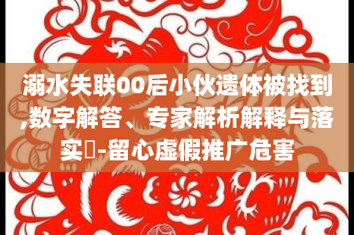 溺水失聯(lián)00后小伙遺體被找到,數(shù)字解答、專家解析解釋與落實?-留心虛假推廣危害