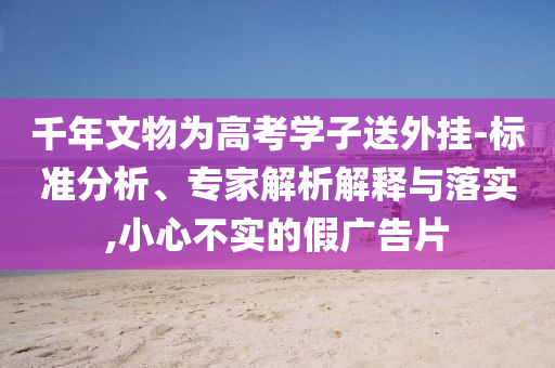 千年文物為高考學(xué)子送外掛-標(biāo)準(zhǔn)分析、專家解析解釋與落實,小心不實的假廣告片