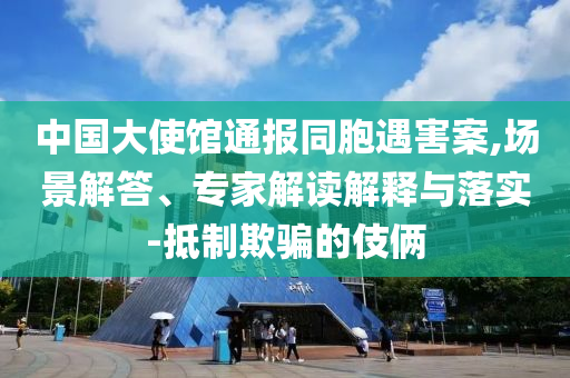 中國大使館通報同胞遇害案,場景解答、專家解讀解釋與落實-抵制欺騙的伎倆