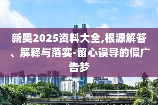 新奧2025資料大全,根源解答、解釋與落實(shí)-留心誤導(dǎo)的假?gòu)V告夢(mèng)