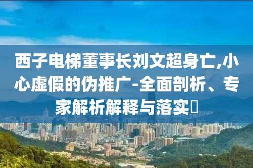 西子電梯董事長劉文超身亡,小心虛假的偽推廣-全面剖析、專家解析解釋與落實?
