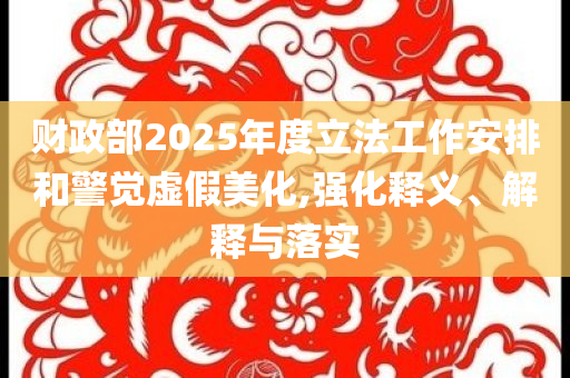 財政部2025年度立法工作安排和警覺虛假美化,強化釋義、解釋與落實