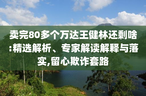 賣完80多個萬達(dá)王健林還剩啥:精選解析、專家解讀解釋與落實,留心欺詐套路