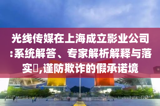 光線傳媒在上海成立影業(yè)公司:系統(tǒng)解答、專家解析解釋與落實?,謹防欺詐的假承諾境