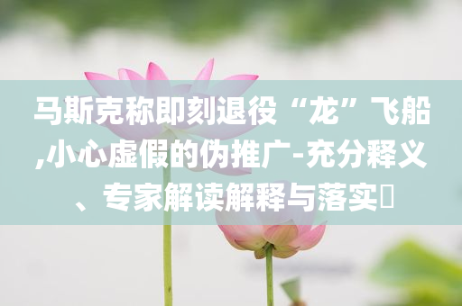 馬斯克稱即刻退役“龍”飛船,小心虛假的偽推廣-充分釋義、專家解讀解釋與落實?