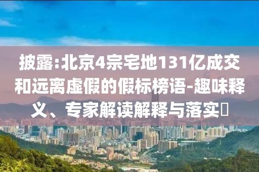 披露:北京4宗宅地131億成交和遠(yuǎn)離虛假的假標(biāo)榜語-趣味釋義、專家解讀解釋與落實?