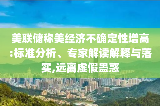 美聯(lián)儲稱美經濟不確定性增高:標準分析、專家解讀解釋與落實,遠離虛假蠱惑