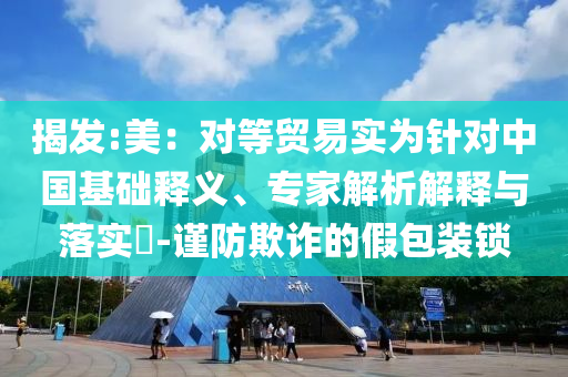 揭發(fā):美：對等貿(mào)易實為針對中國基礎(chǔ)釋義、專家解析解釋與落實?-謹防欺詐的假包裝鎖