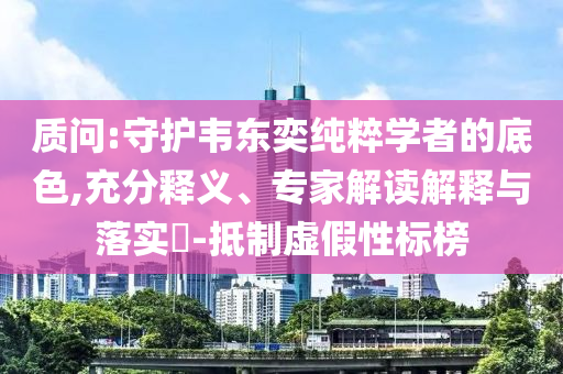 質(zhì)問:守護韋東奕純粹學(xué)者的底色,充分釋義、專家解讀解釋與落實?-抵制虛假性標榜