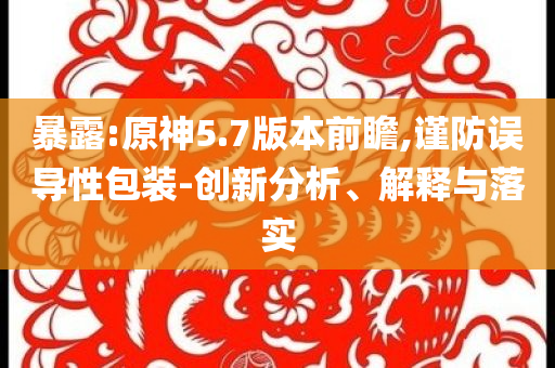 暴露:原神5.7版本前瞻,謹(jǐn)防誤導(dǎo)性包裝-創(chuàng)新分析、解釋與落實