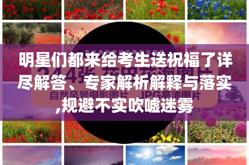 明星們都來給考生送祝福了詳盡解答、專家解析解釋與落實(shí),規(guī)避不實(shí)吹噓迷霧