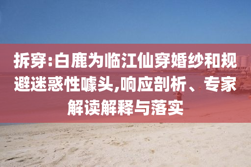 拆穿:白鹿為臨江仙穿婚紗和規(guī)避迷惑性噱頭,響應(yīng)剖析、專家解讀解釋與落實(shí)