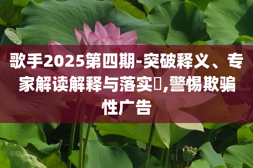 歌手2025第四期-突破釋義、專家解讀解釋與落實(shí)?,警惕欺騙性廣告